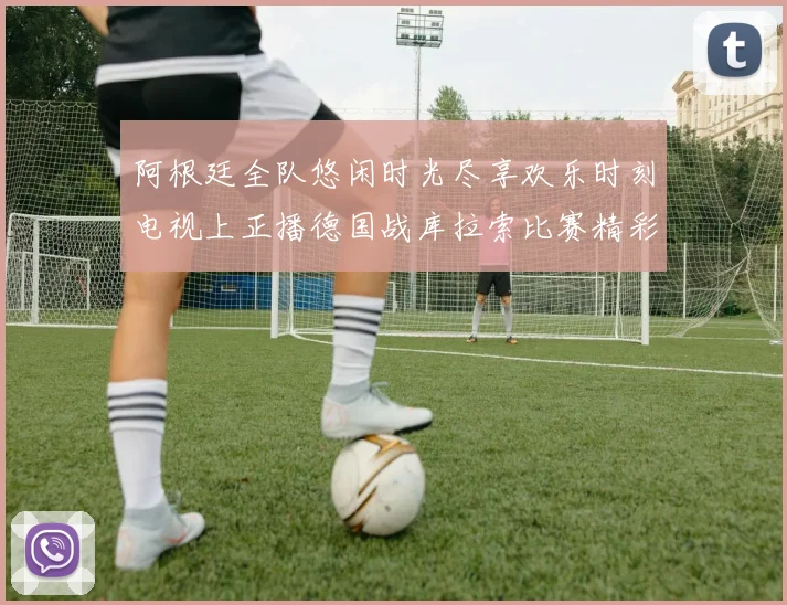 阿根廷全队悠闲时光尽享欢乐时刻电视上正播德国战库拉索比赛精彩瞬间