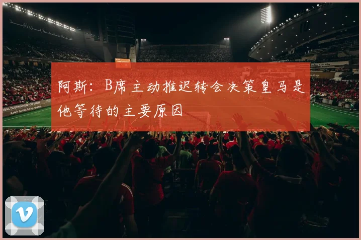 阿斯：B席主动推迟转会决策皇马是他等待的主要原因
