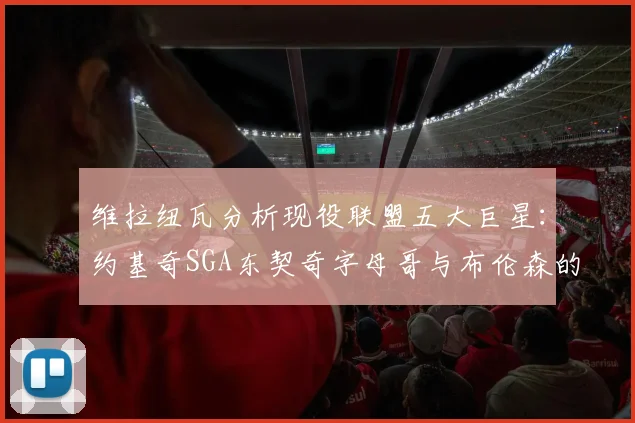 维拉纽瓦分析现役联盟五大巨星：约基奇SGA东契奇字母哥与布伦森的表现与影响