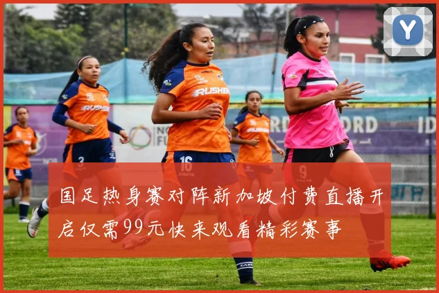 国足热身赛对阵新加坡付费直播开启仅需99元快来观看精彩赛事