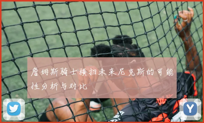 詹姆斯骑士横扫未来尼克斯的可能性分析与对比
