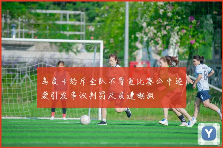 乌度卡怒斥全队不尊重比赛公牛逆袭引发争议判罚尺度遭嘲讽