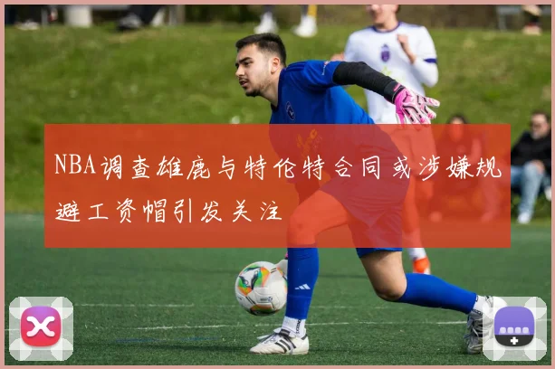 NBA调查雄鹿与特伦特合同或涉嫌规避工资帽引发关注