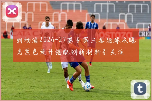 利物浦2026-27赛季第三客场球衣曝光黑色设计搭配创新材料引关注