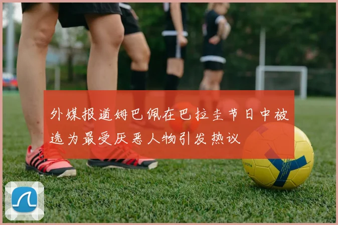 外媒报道姆巴佩在巴拉圭节日中被选为最受厌恶人物引发热议