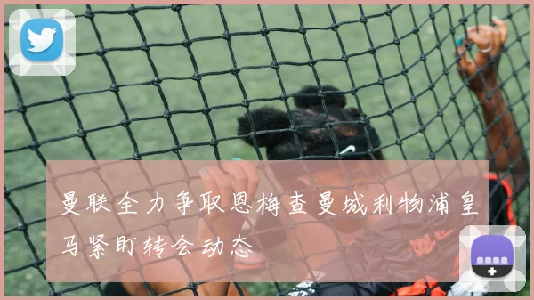 曼联全力争取恩梅查曼城利物浦皇马紧盯转会动态