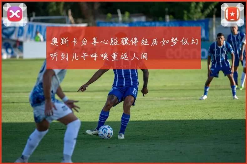 奥斯卡分享心脏骤停经历如梦似幻听到儿子呼唤重返人间
