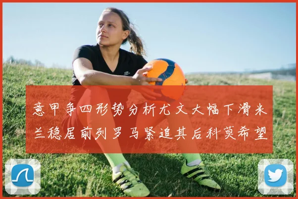 意甲争四形势分析尤文大幅下滑米兰稳居前列罗马紧追其后科莫希望渺茫