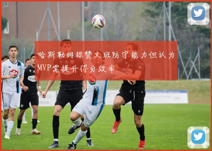 哈斯勒姆称赞文班防守能力但认为MVP需提升得分效率