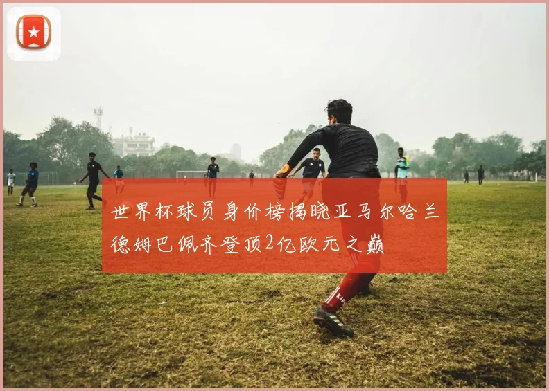 世界杯球员身价榜揭晓亚马尔哈兰德姆巴佩齐登顶2亿欧元之巅
