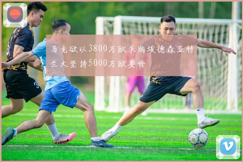 马竞欲以3800万欧求购埃德森亚特兰大坚持5000万欧要价
