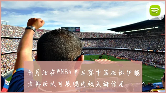 李月汝在WNBA季后赛中篮板保护能力再获认可展现内线关键作用