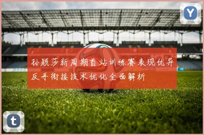 孙颖莎新周期首站训练赛表现优异反手衔接技术优化全面解析