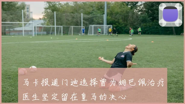 马卡报道门迪选择曾为姆巴佩治疗医生坚定留在皇马的决心