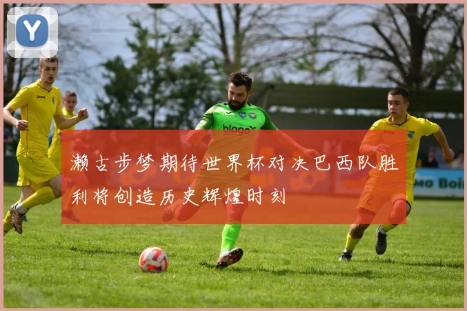 濑古步梦期待世界杯对决巴西队胜利将创造历史辉煌时刻