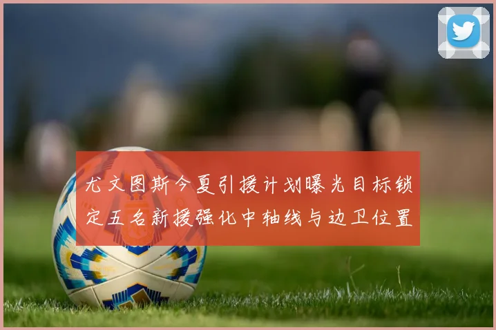 尤文图斯今夏引援计划曝光目标锁定五名新援强化中轴线与边卫位置
