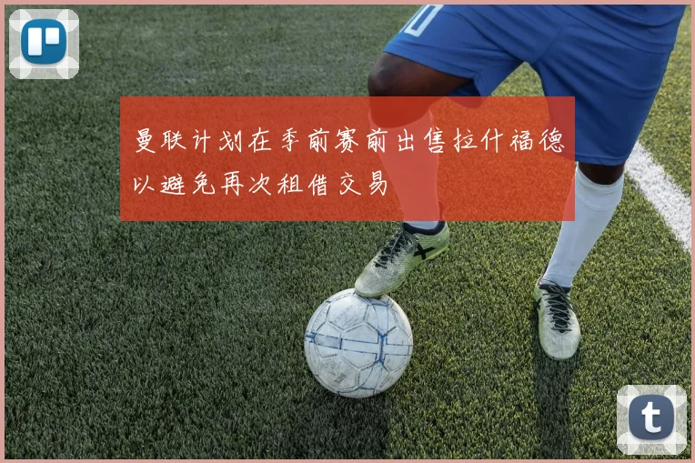 曼联计划在季前赛前出售拉什福德以避免再次租借交易