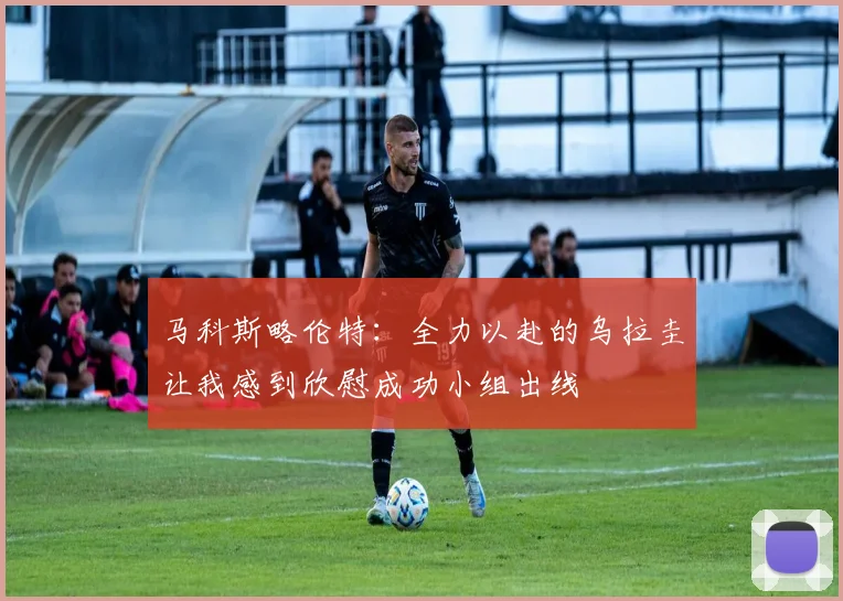 马科斯略伦特：全力以赴的乌拉圭让我感到欣慰成功小组出线