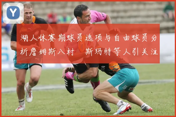 湖人休赛期球员选项与自由球员分析詹姆斯八村塁斯玛特等人引关注
